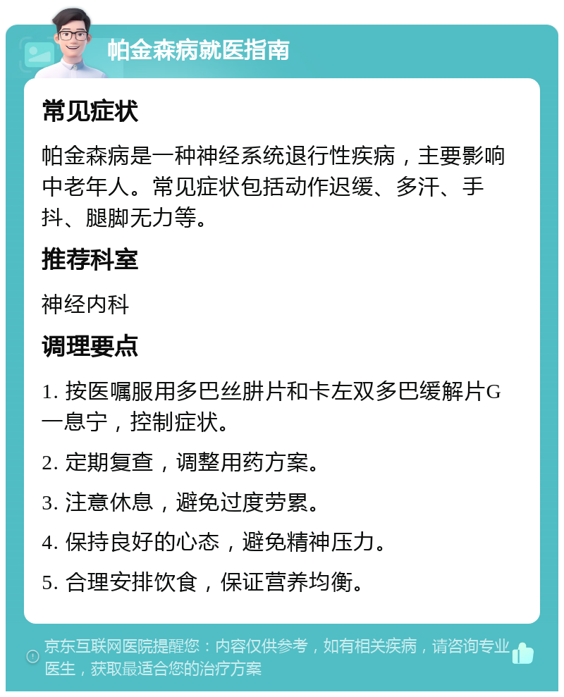 帕金森病就医指南 常见症状 帕金森病是一种神经系统退行性疾病，主要影响中老年人。常见症状包括动作迟缓、多汗、手抖、腿脚无力等。 推荐科室 神经内科 调理要点 1. 按医嘱服用多巴丝肼片和卡左双多巴缓解片G一息宁，控制症状。 2. 定期复查，调整用药方案。 3. 注意休息，避免过度劳累。 4. 保持良好的心态，避免精神压力。 5. 合理安排饮食，保证营养均衡。