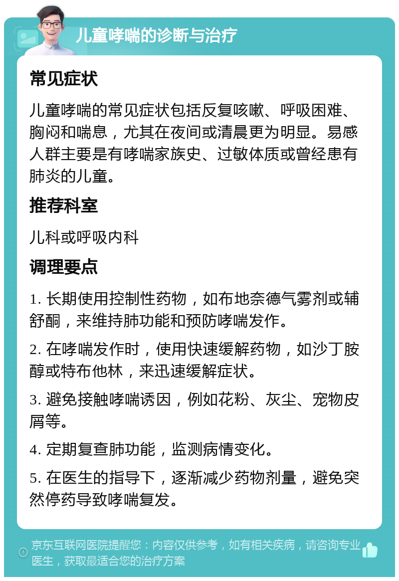 儿童哮喘的诊断与治疗 常见症状 儿童哮喘的常见症状包括反复咳嗽、呼吸困难、胸闷和喘息，尤其在夜间或清晨更为明显。易感人群主要是有哮喘家族史、过敏体质或曾经患有肺炎的儿童。 推荐科室 儿科或呼吸内科 调理要点 1. 长期使用控制性药物，如布地奈德气雾剂或辅舒酮，来维持肺功能和预防哮喘发作。 2. 在哮喘发作时，使用快速缓解药物，如沙丁胺醇或特布他林，来迅速缓解症状。 3. 避免接触哮喘诱因，例如花粉、灰尘、宠物皮屑等。 4. 定期复查肺功能，监测病情变化。 5. 在医生的指导下，逐渐减少药物剂量，避免突然停药导致哮喘复发。