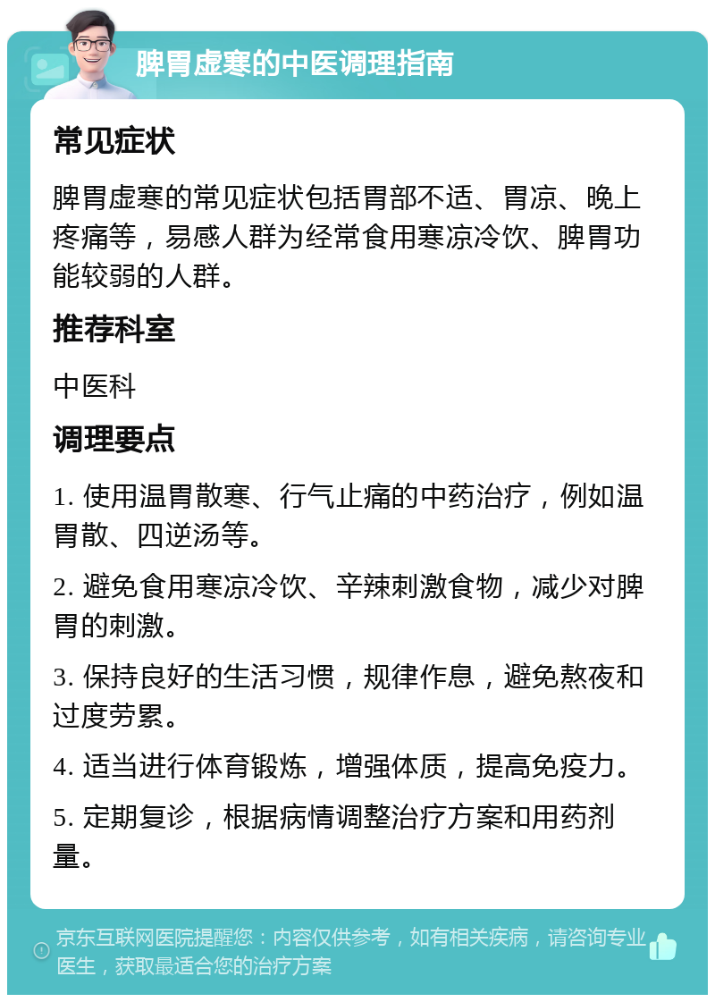 脾胃虚寒的中医调理指南 常见症状 脾胃虚寒的常见症状包括胃部不适、胃凉、晚上疼痛等，易感人群为经常食用寒凉冷饮、脾胃功能较弱的人群。 推荐科室 中医科 调理要点 1. 使用温胃散寒、行气止痛的中药治疗，例如温胃散、四逆汤等。 2. 避免食用寒凉冷饮、辛辣刺激食物，减少对脾胃的刺激。 3. 保持良好的生活习惯，规律作息，避免熬夜和过度劳累。 4. 适当进行体育锻炼，增强体质，提高免疫力。 5. 定期复诊，根据病情调整治疗方案和用药剂量。