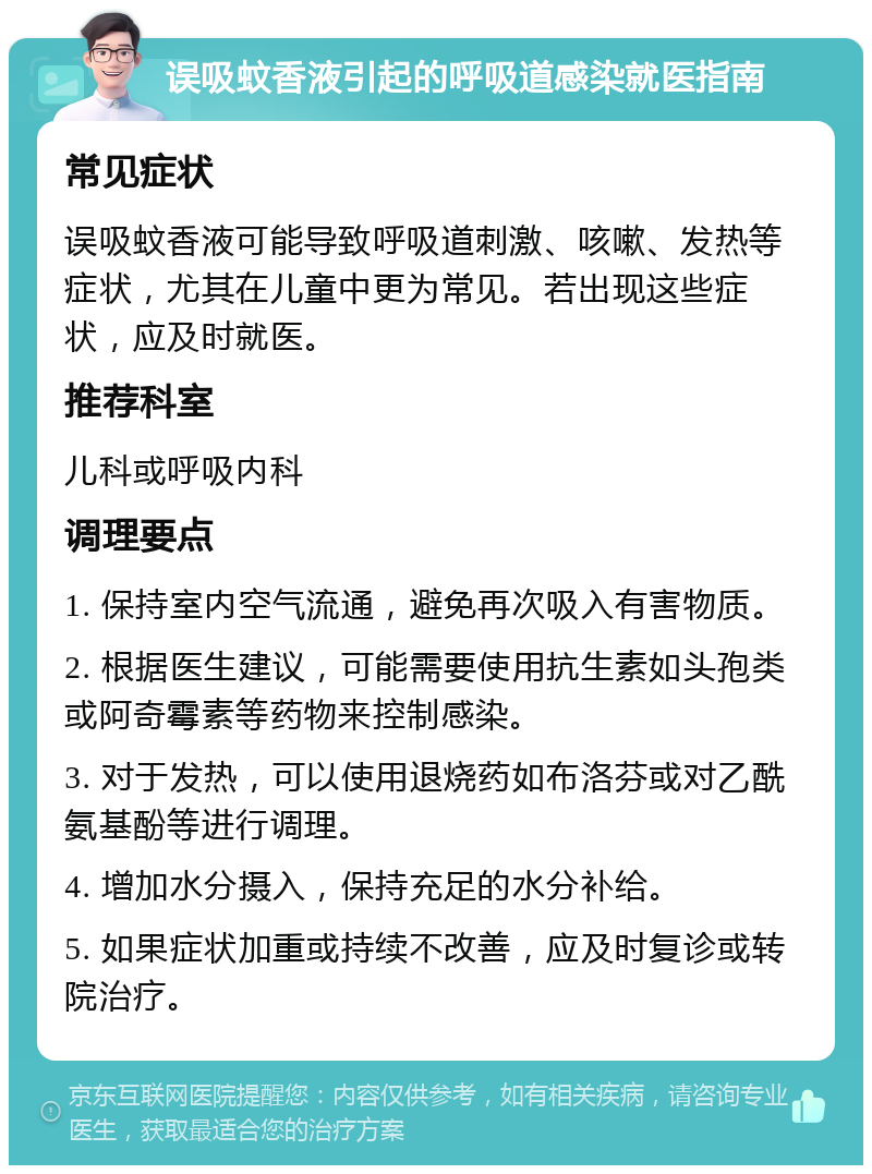 误吸蚊香液引起的呼吸道感染就医指南 常见症状 误吸蚊香液可能导致呼吸道刺激、咳嗽、发热等症状，尤其在儿童中更为常见。若出现这些症状，应及时就医。 推荐科室 儿科或呼吸内科 调理要点 1. 保持室内空气流通，避免再次吸入有害物质。 2. 根据医生建议，可能需要使用抗生素如头孢类或阿奇霉素等药物来控制感染。 3. 对于发热，可以使用退烧药如布洛芬或对乙酰氨基酚等进行调理。 4. 增加水分摄入，保持充足的水分补给。 5. 如果症状加重或持续不改善，应及时复诊或转院治疗。