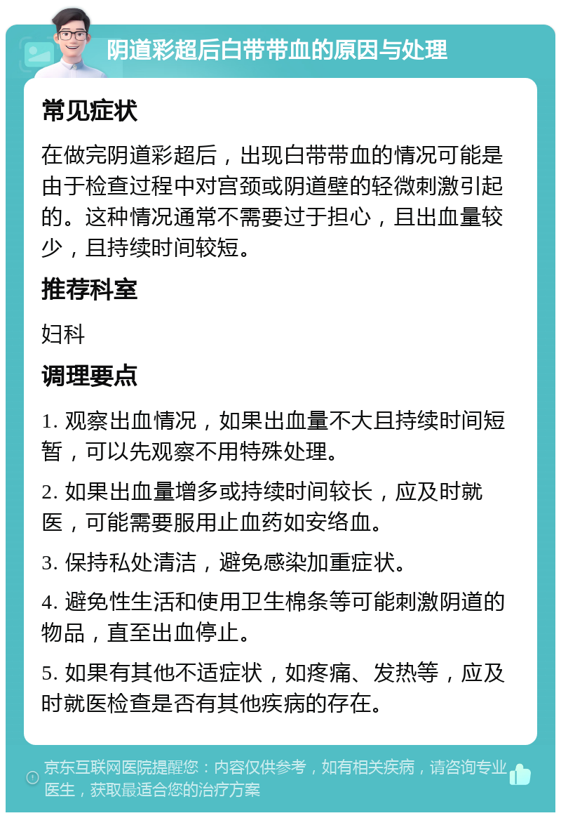 阴道彩超后白带带血的原因与处理 常见症状 在做完阴道彩超后，出现白带带血的情况可能是由于检查过程中对宫颈或阴道壁的轻微刺激引起的。这种情况通常不需要过于担心，且出血量较少，且持续时间较短。 推荐科室 妇科 调理要点 1. 观察出血情况，如果出血量不大且持续时间短暂，可以先观察不用特殊处理。 2. 如果出血量增多或持续时间较长，应及时就医，可能需要服用止血药如安络血。 3. 保持私处清洁，避免感染加重症状。 4. 避免性生活和使用卫生棉条等可能刺激阴道的物品，直至出血停止。 5. 如果有其他不适症状，如疼痛、发热等，应及时就医检查是否有其他疾病的存在。