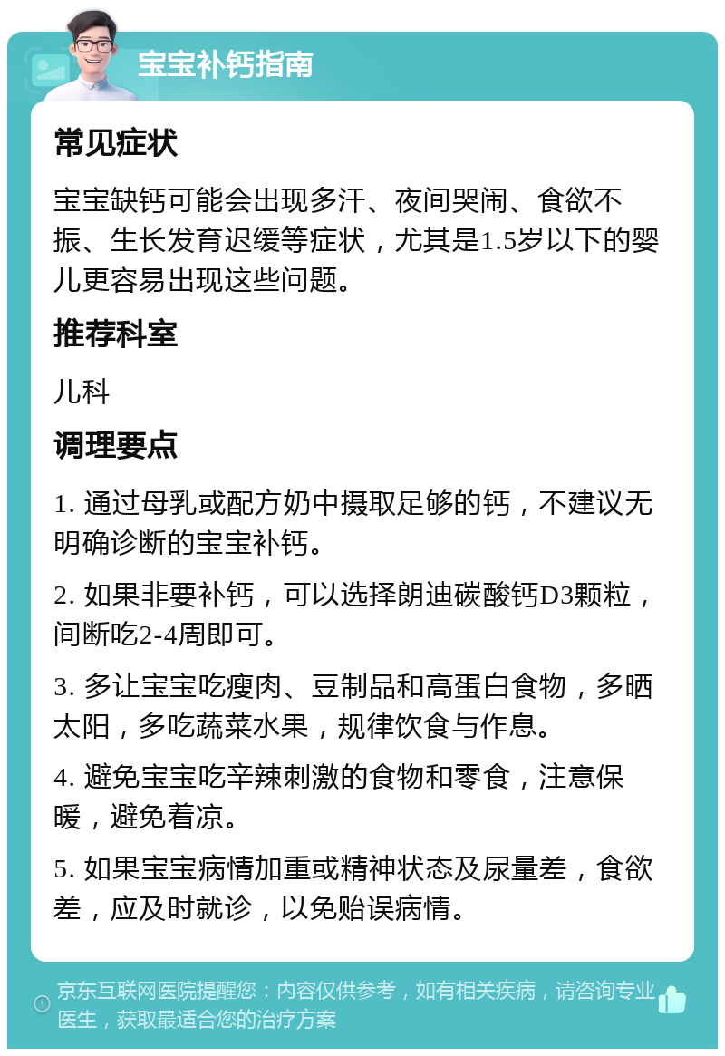 宝宝补钙指南 常见症状 宝宝缺钙可能会出现多汗、夜间哭闹、食欲不振、生长发育迟缓等症状，尤其是1.5岁以下的婴儿更容易出现这些问题。 推荐科室 儿科 调理要点 1. 通过母乳或配方奶中摄取足够的钙，不建议无明确诊断的宝宝补钙。 2. 如果非要补钙，可以选择朗迪碳酸钙D3颗粒，间断吃2-4周即可。 3. 多让宝宝吃瘦肉、豆制品和高蛋白食物，多晒太阳，多吃蔬菜水果，规律饮食与作息。 4. 避免宝宝吃辛辣刺激的食物和零食，注意保暖，避免着凉。 5. 如果宝宝病情加重或精神状态及尿量差，食欲差，应及时就诊，以免贻误病情。