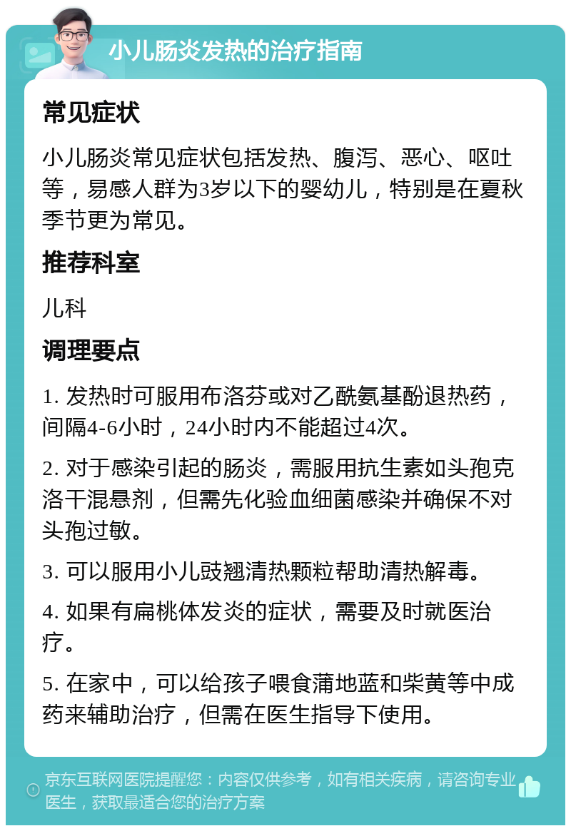 小儿肠炎发热的治疗指南 常见症状 小儿肠炎常见症状包括发热、腹泻、恶心、呕吐等，易感人群为3岁以下的婴幼儿，特别是在夏秋季节更为常见。 推荐科室 儿科 调理要点 1. 发热时可服用布洛芬或对乙酰氨基酚退热药，间隔4-6小时，24小时内不能超过4次。 2. 对于感染引起的肠炎，需服用抗生素如头孢克洛干混悬剂，但需先化验血细菌感染并确保不对头孢过敏。 3. 可以服用小儿豉翘清热颗粒帮助清热解毒。 4. 如果有扁桃体发炎的症状，需要及时就医治疗。 5. 在家中，可以给孩子喂食蒲地蓝和柴黄等中成药来辅助治疗，但需在医生指导下使用。