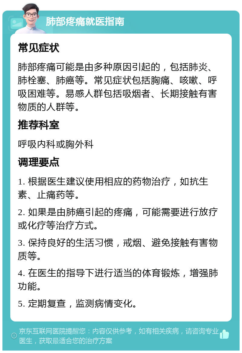 肺部疼痛就医指南 常见症状 肺部疼痛可能是由多种原因引起的，包括肺炎、肺栓塞、肺癌等。常见症状包括胸痛、咳嗽、呼吸困难等。易感人群包括吸烟者、长期接触有害物质的人群等。 推荐科室 呼吸内科或胸外科 调理要点 1. 根据医生建议使用相应的药物治疗，如抗生素、止痛药等。 2. 如果是由肺癌引起的疼痛，可能需要进行放疗或化疗等治疗方式。 3. 保持良好的生活习惯，戒烟、避免接触有害物质等。 4. 在医生的指导下进行适当的体育锻炼，增强肺功能。 5. 定期复查，监测病情变化。