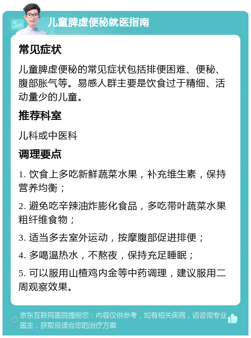 儿童脾虚便秘就医指南 常见症状 儿童脾虚便秘的常见症状包括排便困难、便秘、腹部胀气等。易感人群主要是饮食过于精细、活动量少的儿童。 推荐科室 儿科或中医科 调理要点 1. 饮食上多吃新鲜蔬菜水果，补充维生素，保持营养均衡； 2. 避免吃辛辣油炸膨化食品，多吃带叶蔬菜水果粗纤维食物； 3. 适当多去室外运动，按摩腹部促进排便； 4. 多喝温热水，不熬夜，保持充足睡眠； 5. 可以服用山楂鸡内金等中药调理，建议服用二周观察效果。