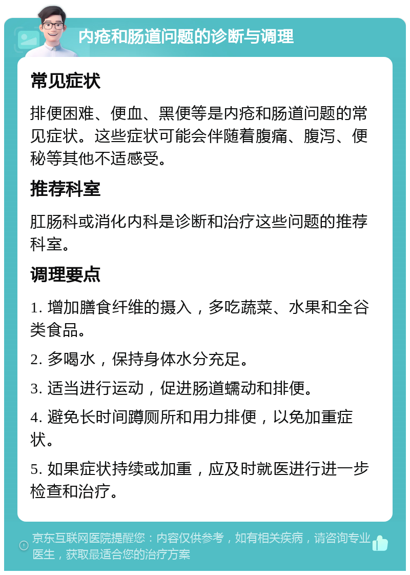 内疮和肠道问题的诊断与调理 常见症状 排便困难、便血、黑便等是内疮和肠道问题的常见症状。这些症状可能会伴随着腹痛、腹泻、便秘等其他不适感受。 推荐科室 肛肠科或消化内科是诊断和治疗这些问题的推荐科室。 调理要点 1. 增加膳食纤维的摄入，多吃蔬菜、水果和全谷类食品。 2. 多喝水，保持身体水分充足。 3. 适当进行运动，促进肠道蠕动和排便。 4. 避免长时间蹲厕所和用力排便，以免加重症状。 5. 如果症状持续或加重，应及时就医进行进一步检查和治疗。