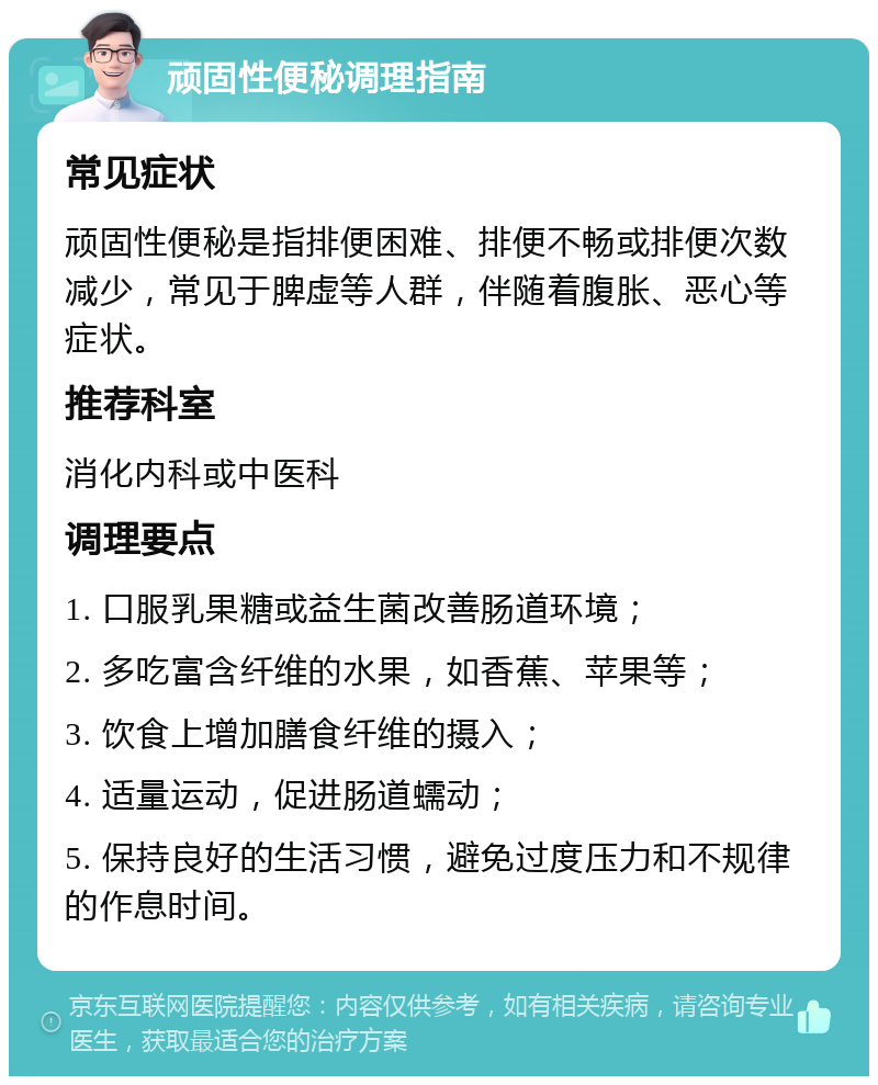 顽固性便秘调理指南 常见症状 顽固性便秘是指排便困难、排便不畅或排便次数减少，常见于脾虚等人群，伴随着腹胀、恶心等症状。 推荐科室 消化内科或中医科 调理要点 1. 口服乳果糖或益生菌改善肠道环境； 2. 多吃富含纤维的水果，如香蕉、苹果等； 3. 饮食上增加膳食纤维的摄入； 4. 适量运动，促进肠道蠕动； 5. 保持良好的生活习惯，避免过度压力和不规律的作息时间。