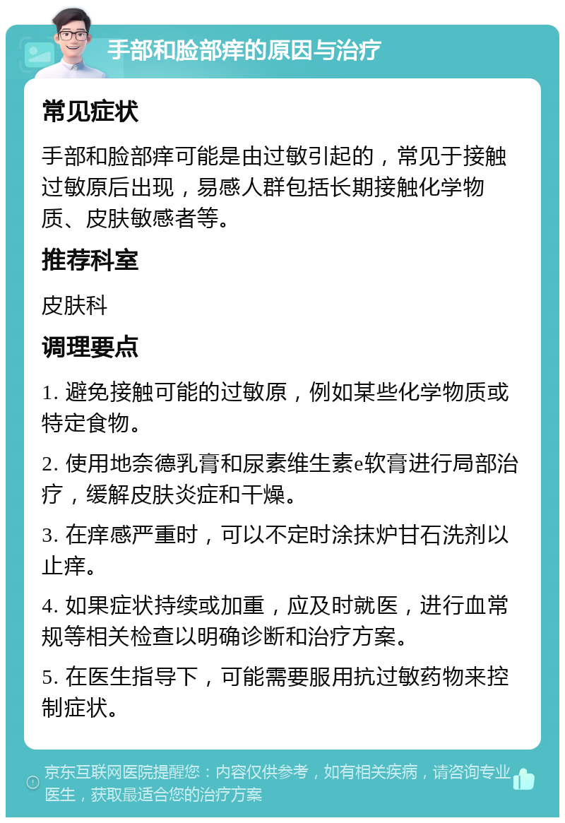 手部和脸部痒的原因与治疗 常见症状 手部和脸部痒可能是由过敏引起的，常见于接触过敏原后出现，易感人群包括长期接触化学物质、皮肤敏感者等。 推荐科室 皮肤科 调理要点 1. 避免接触可能的过敏原，例如某些化学物质或特定食物。 2. 使用地奈德乳膏和尿素维生素e软膏进行局部治疗，缓解皮肤炎症和干燥。 3. 在痒感严重时，可以不定时涂抹炉甘石洗剂以止痒。 4. 如果症状持续或加重，应及时就医，进行血常规等相关检查以明确诊断和治疗方案。 5. 在医生指导下，可能需要服用抗过敏药物来控制症状。