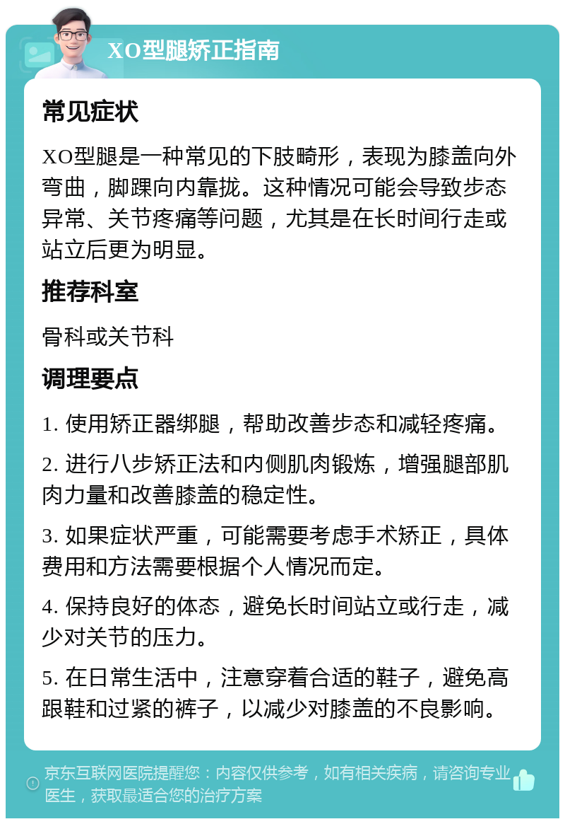 XO型腿矫正指南 常见症状 XO型腿是一种常见的下肢畸形，表现为膝盖向外弯曲，脚踝向内靠拢。这种情况可能会导致步态异常、关节疼痛等问题，尤其是在长时间行走或站立后更为明显。 推荐科室 骨科或关节科 调理要点 1. 使用矫正器绑腿，帮助改善步态和减轻疼痛。 2. 进行八步矫正法和内侧肌肉锻炼，增强腿部肌肉力量和改善膝盖的稳定性。 3. 如果症状严重，可能需要考虑手术矫正，具体费用和方法需要根据个人情况而定。 4. 保持良好的体态，避免长时间站立或行走，减少对关节的压力。 5. 在日常生活中，注意穿着合适的鞋子，避免高跟鞋和过紧的裤子，以减少对膝盖的不良影响。