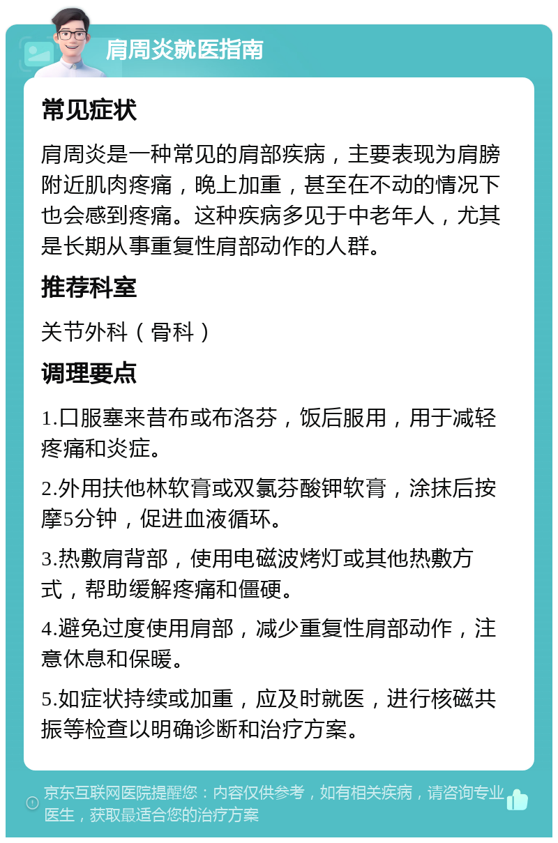 肩周炎就医指南 常见症状 肩周炎是一种常见的肩部疾病，主要表现为肩膀附近肌肉疼痛，晚上加重，甚至在不动的情况下也会感到疼痛。这种疾病多见于中老年人，尤其是长期从事重复性肩部动作的人群。 推荐科室 关节外科（骨科） 调理要点 1.口服塞来昔布或布洛芬，饭后服用，用于减轻疼痛和炎症。 2.外用扶他林软膏或双氯芬酸钾软膏，涂抹后按摩5分钟，促进血液循环。 3.热敷肩背部，使用电磁波烤灯或其他热敷方式，帮助缓解疼痛和僵硬。 4.避免过度使用肩部，减少重复性肩部动作，注意休息和保暖。 5.如症状持续或加重，应及时就医，进行核磁共振等检查以明确诊断和治疗方案。