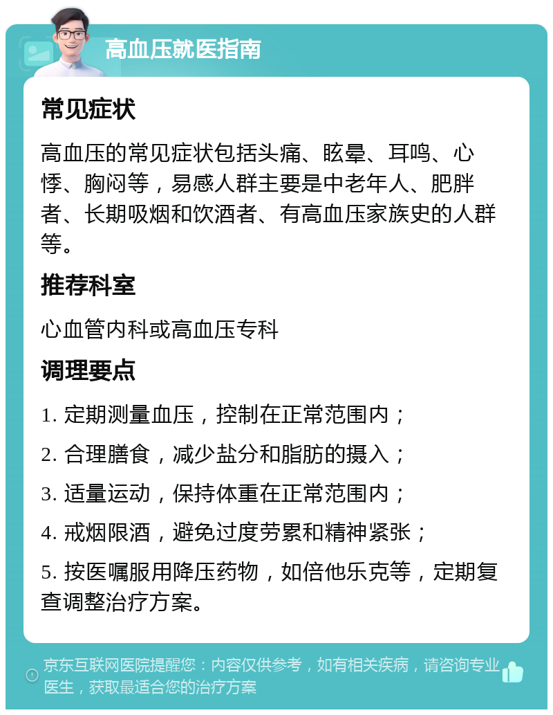 高血压就医指南 常见症状 高血压的常见症状包括头痛、眩晕、耳鸣、心悸、胸闷等，易感人群主要是中老年人、肥胖者、长期吸烟和饮酒者、有高血压家族史的人群等。 推荐科室 心血管内科或高血压专科 调理要点 1. 定期测量血压，控制在正常范围内； 2. 合理膳食，减少盐分和脂肪的摄入； 3. 适量运动，保持体重在正常范围内； 4. 戒烟限酒，避免过度劳累和精神紧张； 5. 按医嘱服用降压药物，如倍他乐克等，定期复查调整治疗方案。