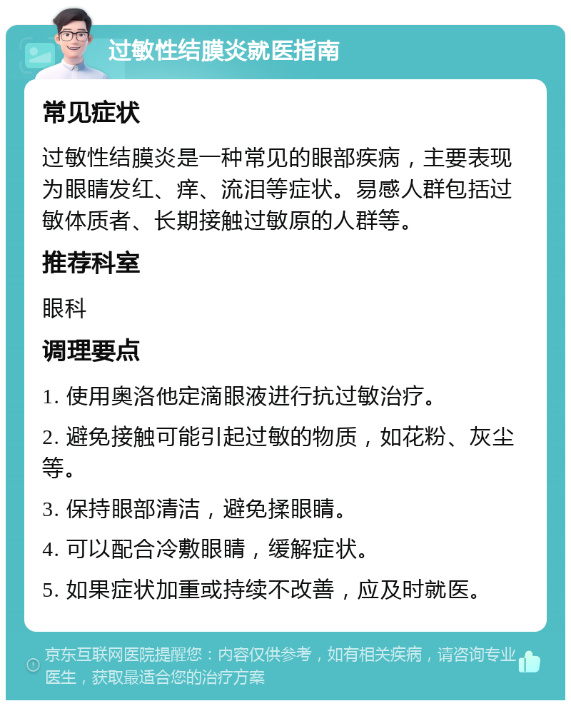 过敏性结膜炎就医指南 常见症状 过敏性结膜炎是一种常见的眼部疾病，主要表现为眼睛发红、痒、流泪等症状。易感人群包括过敏体质者、长期接触过敏原的人群等。 推荐科室 眼科 调理要点 1. 使用奥洛他定滴眼液进行抗过敏治疗。 2. 避免接触可能引起过敏的物质，如花粉、灰尘等。 3. 保持眼部清洁，避免揉眼睛。 4. 可以配合冷敷眼睛，缓解症状。 5. 如果症状加重或持续不改善，应及时就医。