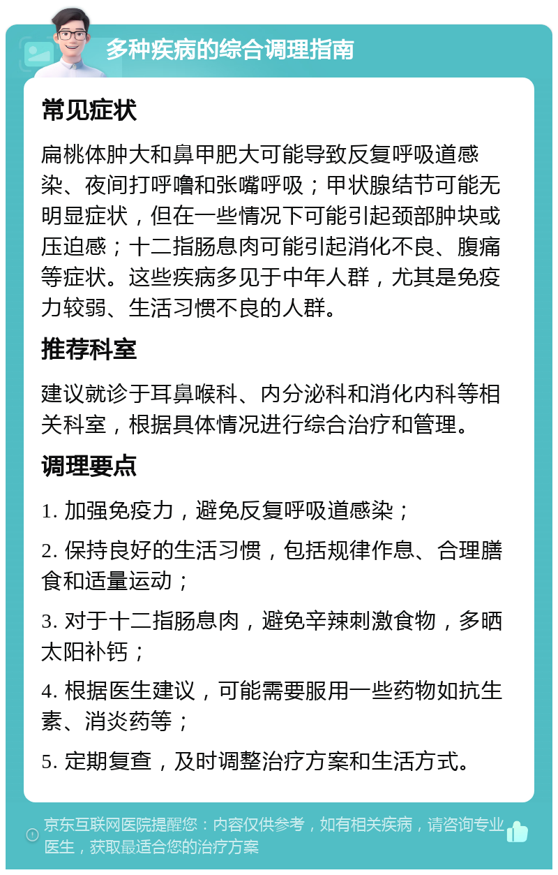 多种疾病的综合调理指南 常见症状 扁桃体肿大和鼻甲肥大可能导致反复呼吸道感染、夜间打呼噜和张嘴呼吸；甲状腺结节可能无明显症状，但在一些情况下可能引起颈部肿块或压迫感；十二指肠息肉可能引起消化不良、腹痛等症状。这些疾病多见于中年人群，尤其是免疫力较弱、生活习惯不良的人群。 推荐科室 建议就诊于耳鼻喉科、内分泌科和消化内科等相关科室，根据具体情况进行综合治疗和管理。 调理要点 1. 加强免疫力，避免反复呼吸道感染； 2. 保持良好的生活习惯，包括规律作息、合理膳食和适量运动； 3. 对于十二指肠息肉，避免辛辣刺激食物，多晒太阳补钙； 4. 根据医生建议，可能需要服用一些药物如抗生素、消炎药等； 5. 定期复查，及时调整治疗方案和生活方式。