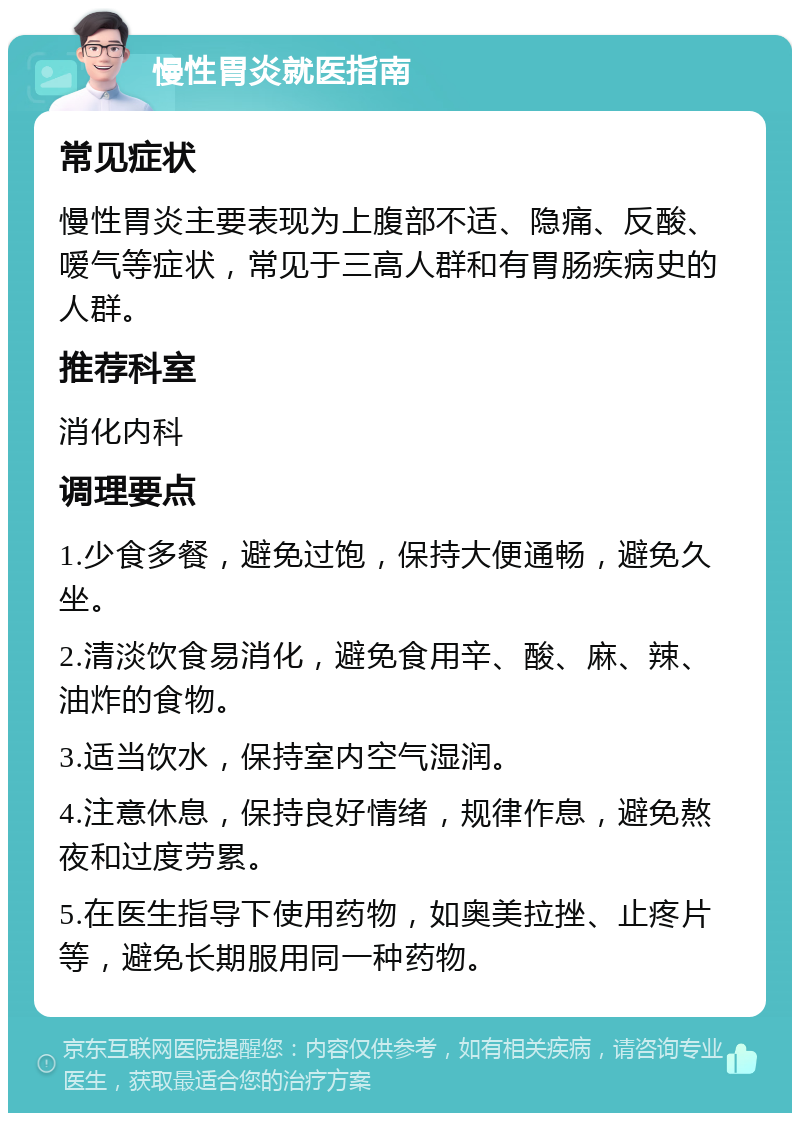 慢性胃炎就医指南 常见症状 慢性胃炎主要表现为上腹部不适、隐痛、反酸、嗳气等症状，常见于三高人群和有胃肠疾病史的人群。 推荐科室 消化内科 调理要点 1.少食多餐，避免过饱，保持大便通畅，避免久坐。 2.清淡饮食易消化，避免食用辛、酸、麻、辣、油炸的食物。 3.适当饮水，保持室内空气湿润。 4.注意休息，保持良好情绪，规律作息，避免熬夜和过度劳累。 5.在医生指导下使用药物，如奥美拉挫、止疼片等，避免长期服用同一种药物。