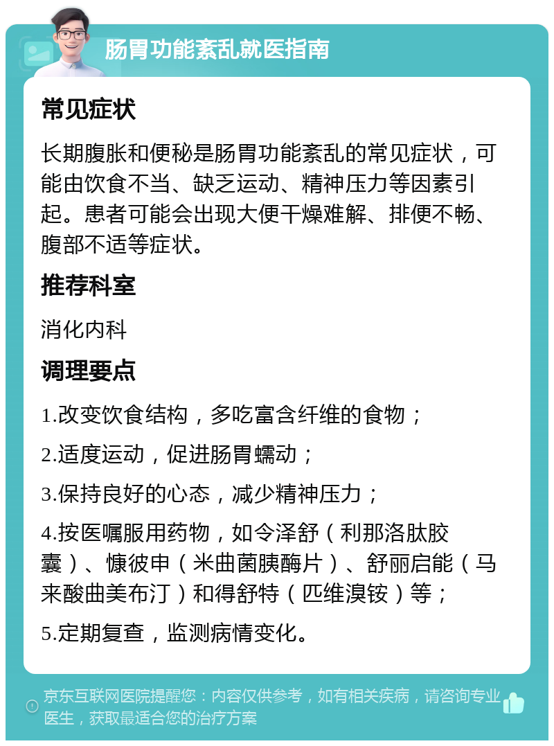 肠胃功能紊乱就医指南 常见症状 长期腹胀和便秘是肠胃功能紊乱的常见症状，可能由饮食不当、缺乏运动、精神压力等因素引起。患者可能会出现大便干燥难解、排便不畅、腹部不适等症状。 推荐科室 消化内科 调理要点 1.改变饮食结构，多吃富含纤维的食物； 2.适度运动，促进肠胃蠕动； 3.保持良好的心态，减少精神压力； 4.按医嘱服用药物，如令泽舒（利那洛肽胶囊）、慷彼申（米曲菌胰酶片）、舒丽启能（马来酸曲美布汀）和得舒特（匹维溴铵）等； 5.定期复查，监测病情变化。