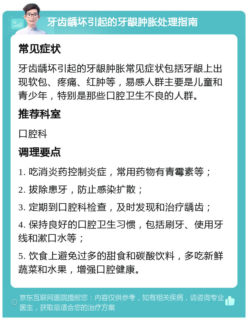 牙齿龋坏引起的牙龈肿胀处理指南 常见症状 牙齿龋坏引起的牙龈肿胀常见症状包括牙龈上出现软包、疼痛、红肿等，易感人群主要是儿童和青少年，特别是那些口腔卫生不良的人群。 推荐科室 口腔科 调理要点 1. 吃消炎药控制炎症，常用药物有青霉素等； 2. 拔除患牙，防止感染扩散； 3. 定期到口腔科检查，及时发现和治疗龋齿； 4. 保持良好的口腔卫生习惯，包括刷牙、使用牙线和漱口水等； 5. 饮食上避免过多的甜食和碳酸饮料，多吃新鲜蔬菜和水果，增强口腔健康。