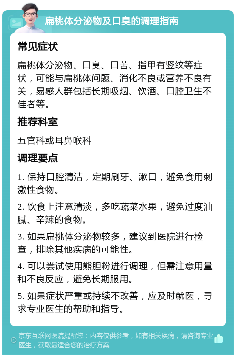 扁桃体分泌物及口臭的调理指南 常见症状 扁桃体分泌物、口臭、口苦、指甲有竖纹等症状，可能与扁桃体问题、消化不良或营养不良有关，易感人群包括长期吸烟、饮酒、口腔卫生不佳者等。 推荐科室 五官科或耳鼻喉科 调理要点 1. 保持口腔清洁，定期刷牙、漱口，避免食用刺激性食物。 2. 饮食上注意清淡，多吃蔬菜水果，避免过度油腻、辛辣的食物。 3. 如果扁桃体分泌物较多，建议到医院进行检查，排除其他疾病的可能性。 4. 可以尝试使用熊胆粉进行调理，但需注意用量和不良反应，避免长期服用。 5. 如果症状严重或持续不改善，应及时就医，寻求专业医生的帮助和指导。