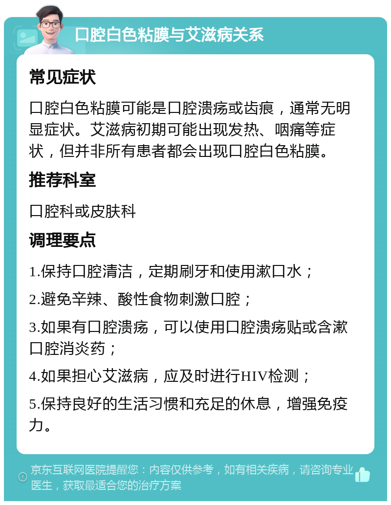 口腔白色粘膜与艾滋病关系 常见症状 口腔白色粘膜可能是口腔溃疡或齿痕，通常无明显症状。艾滋病初期可能出现发热、咽痛等症状，但并非所有患者都会出现口腔白色粘膜。 推荐科室 口腔科或皮肤科 调理要点 1.保持口腔清洁，定期刷牙和使用漱口水； 2.避免辛辣、酸性食物刺激口腔； 3.如果有口腔溃疡，可以使用口腔溃疡贴或含漱口腔消炎药； 4.如果担心艾滋病，应及时进行HIV检测； 5.保持良好的生活习惯和充足的休息，增强免疫力。