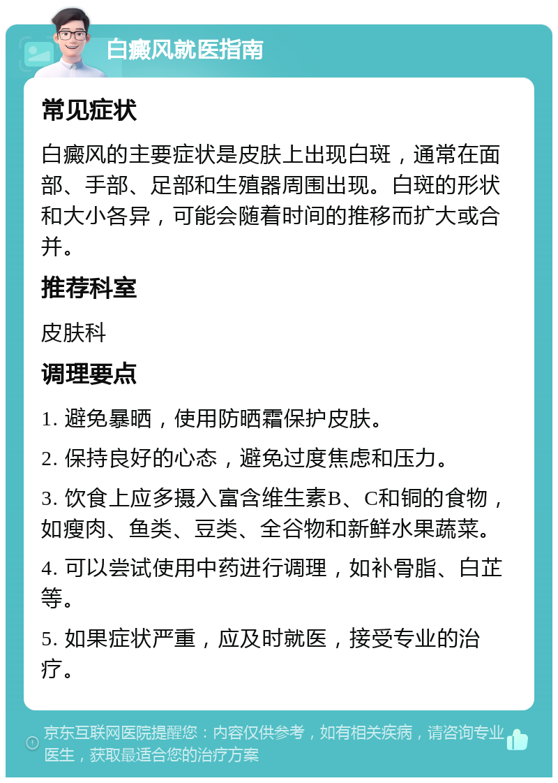 白癜风就医指南 常见症状 白癜风的主要症状是皮肤上出现白斑，通常在面部、手部、足部和生殖器周围出现。白斑的形状和大小各异，可能会随着时间的推移而扩大或合并。 推荐科室 皮肤科 调理要点 1. 避免暴晒，使用防晒霜保护皮肤。 2. 保持良好的心态，避免过度焦虑和压力。 3. 饮食上应多摄入富含维生素B、C和铜的食物，如瘦肉、鱼类、豆类、全谷物和新鲜水果蔬菜。 4. 可以尝试使用中药进行调理，如补骨脂、白芷等。 5. 如果症状严重，应及时就医，接受专业的治疗。