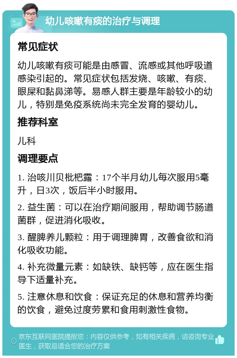 幼儿咳嗽有痰的治疗与调理 常见症状 幼儿咳嗽有痰可能是由感冒、流感或其他呼吸道感染引起的。常见症状包括发烧、咳嗽、有痰、眼屎和黏鼻涕等。易感人群主要是年龄较小的幼儿，特别是免疫系统尚未完全发育的婴幼儿。 推荐科室 儿科 调理要点 1. 治咳川贝枇杷露：17个半月幼儿每次服用5毫升，日3次，饭后半小时服用。 2. 益生菌：可以在治疗期间服用，帮助调节肠道菌群，促进消化吸收。 3. 醒脾养儿颗粒：用于调理脾胃，改善食欲和消化吸收功能。 4. 补充微量元素：如缺铁、缺钙等，应在医生指导下适量补充。 5. 注意休息和饮食：保证充足的休息和营养均衡的饮食，避免过度劳累和食用刺激性食物。