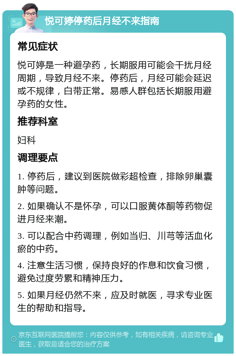 悦可婷停药后月经不来指南 常见症状 悦可婷是一种避孕药，长期服用可能会干扰月经周期，导致月经不来。停药后，月经可能会延迟或不规律，白带正常。易感人群包括长期服用避孕药的女性。 推荐科室 妇科 调理要点 1. 停药后，建议到医院做彩超检查，排除卵巢囊肿等问题。 2. 如果确认不是怀孕，可以口服黄体酮等药物促进月经来潮。 3. 可以配合中药调理，例如当归、川芎等活血化瘀的中药。 4. 注意生活习惯，保持良好的作息和饮食习惯，避免过度劳累和精神压力。 5. 如果月经仍然不来，应及时就医，寻求专业医生的帮助和指导。