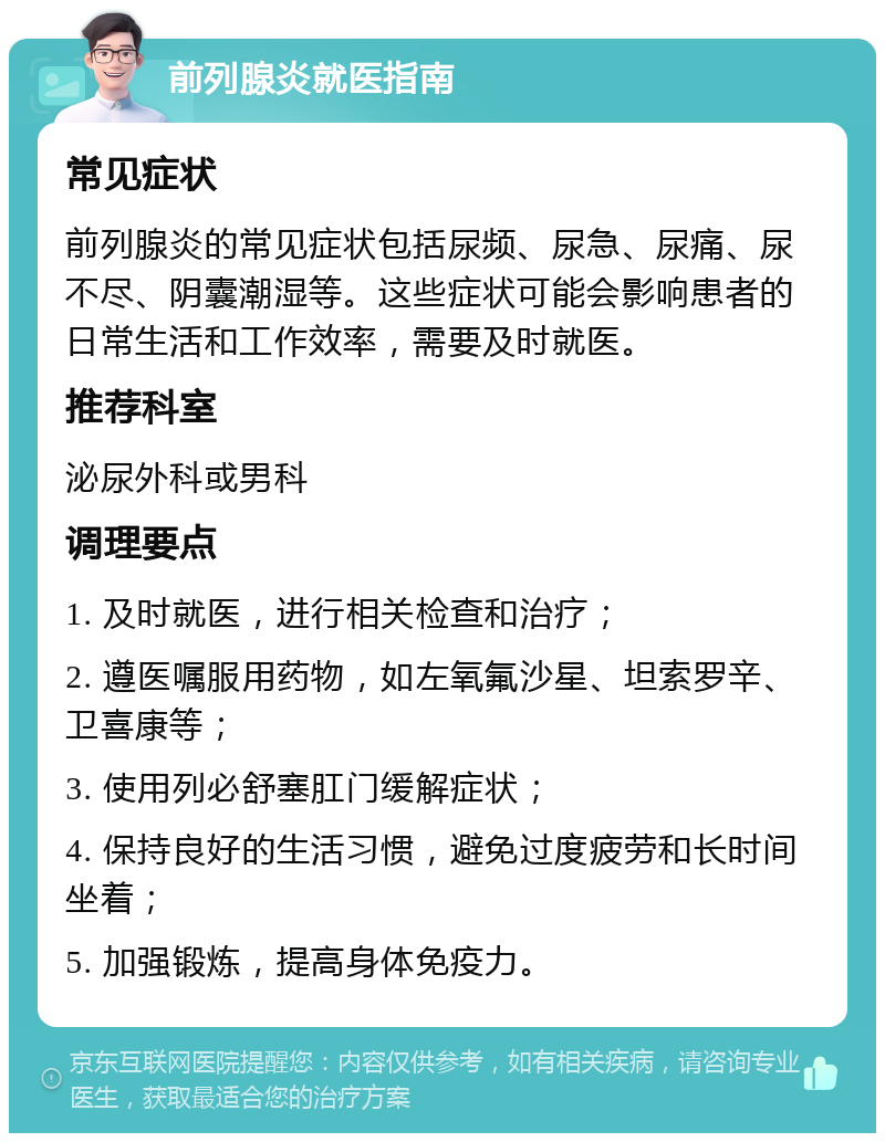 前列腺炎就医指南 常见症状 前列腺炎的常见症状包括尿频、尿急、尿痛、尿不尽、阴囊潮湿等。这些症状可能会影响患者的日常生活和工作效率，需要及时就医。 推荐科室 泌尿外科或男科 调理要点 1. 及时就医，进行相关检查和治疗； 2. 遵医嘱服用药物，如左氧氟沙星、坦索罗辛、卫喜康等； 3. 使用列必舒塞肛门缓解症状； 4. 保持良好的生活习惯，避免过度疲劳和长时间坐着； 5. 加强锻炼，提高身体免疫力。