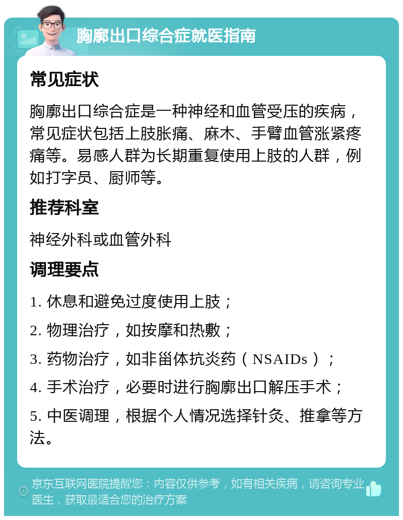 胸廓出口综合症就医指南 常见症状 胸廓出口综合症是一种神经和血管受压的疾病，常见症状包括上肢胀痛、麻木、手臂血管涨紧疼痛等。易感人群为长期重复使用上肢的人群，例如打字员、厨师等。 推荐科室 神经外科或血管外科 调理要点 1. 休息和避免过度使用上肢； 2. 物理治疗，如按摩和热敷； 3. 药物治疗，如非甾体抗炎药（NSAIDs）； 4. 手术治疗，必要时进行胸廓出口解压手术； 5. 中医调理，根据个人情况选择针灸、推拿等方法。