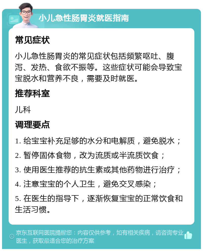 小儿急性肠胃炎就医指南 常见症状 小儿急性肠胃炎的常见症状包括频繁呕吐、腹泻、发热、食欲不振等。这些症状可能会导致宝宝脱水和营养不良，需要及时就医。 推荐科室 儿科 调理要点 1. 给宝宝补充足够的水分和电解质，避免脱水； 2. 暂停固体食物，改为流质或半流质饮食； 3. 使用医生推荐的抗生素或其他药物进行治疗； 4. 注意宝宝的个人卫生，避免交叉感染； 5. 在医生的指导下，逐渐恢复宝宝的正常饮食和生活习惯。