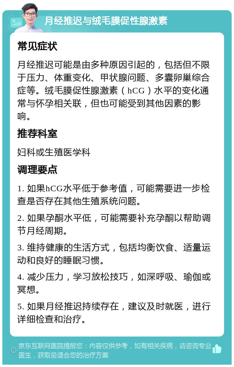 月经推迟与绒毛膜促性腺激素 常见症状 月经推迟可能是由多种原因引起的，包括但不限于压力、体重变化、甲状腺问题、多囊卵巢综合症等。绒毛膜促性腺激素（hCG）水平的变化通常与怀孕相关联，但也可能受到其他因素的影响。 推荐科室 妇科或生殖医学科 调理要点 1. 如果hCG水平低于参考值，可能需要进一步检查是否存在其他生殖系统问题。 2. 如果孕酮水平低，可能需要补充孕酮以帮助调节月经周期。 3. 维持健康的生活方式，包括均衡饮食、适量运动和良好的睡眠习惯。 4. 减少压力，学习放松技巧，如深呼吸、瑜伽或冥想。 5. 如果月经推迟持续存在，建议及时就医，进行详细检查和治疗。