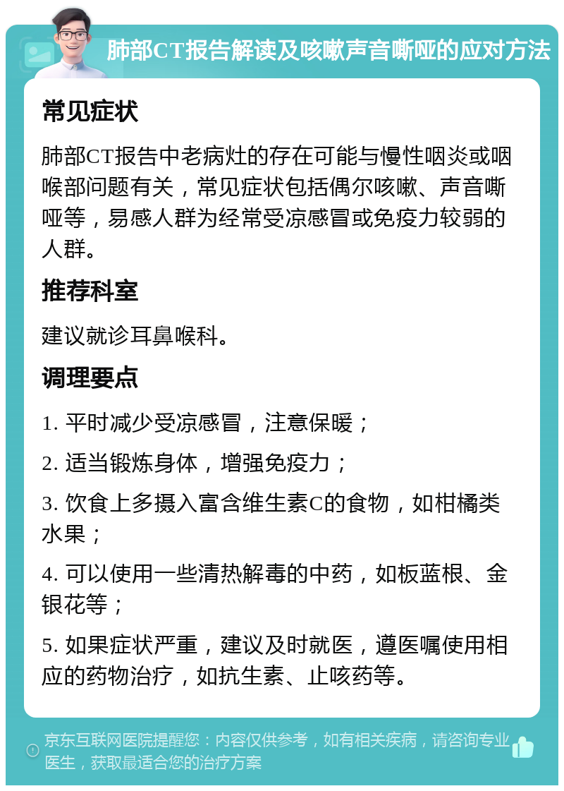 肺部CT报告解读及咳嗽声音嘶哑的应对方法 常见症状 肺部CT报告中老病灶的存在可能与慢性咽炎或咽喉部问题有关，常见症状包括偶尔咳嗽、声音嘶哑等，易感人群为经常受凉感冒或免疫力较弱的人群。 推荐科室 建议就诊耳鼻喉科。 调理要点 1. 平时减少受凉感冒，注意保暖； 2. 适当锻炼身体，增强免疫力； 3. 饮食上多摄入富含维生素C的食物，如柑橘类水果； 4. 可以使用一些清热解毒的中药，如板蓝根、金银花等； 5. 如果症状严重，建议及时就医，遵医嘱使用相应的药物治疗，如抗生素、止咳药等。