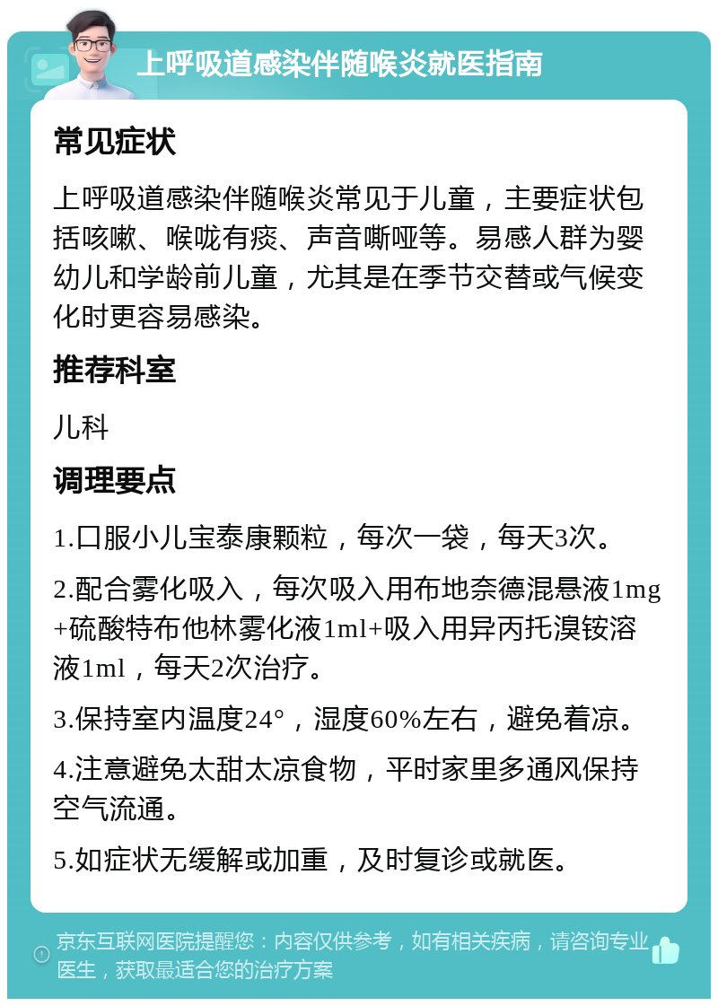 上呼吸道感染伴随喉炎就医指南 常见症状 上呼吸道感染伴随喉炎常见于儿童，主要症状包括咳嗽、喉咙有痰、声音嘶哑等。易感人群为婴幼儿和学龄前儿童，尤其是在季节交替或气候变化时更容易感染。 推荐科室 儿科 调理要点 1.口服小儿宝泰康颗粒，每次一袋，每天3次。 2.配合雾化吸入，每次吸入用布地奈德混悬液1mg+硫酸特布他林雾化液1ml+吸入用异丙托溴铵溶液1ml，每天2次治疗。 3.保持室内温度24°，湿度60%左右，避免着凉。 4.注意避免太甜太凉食物，平时家里多通风保持空气流通。 5.如症状无缓解或加重，及时复诊或就医。