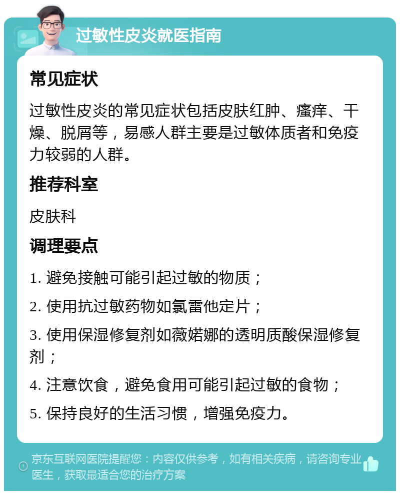 过敏性皮炎就医指南 常见症状 过敏性皮炎的常见症状包括皮肤红肿、瘙痒、干燥、脱屑等，易感人群主要是过敏体质者和免疫力较弱的人群。 推荐科室 皮肤科 调理要点 1. 避免接触可能引起过敏的物质； 2. 使用抗过敏药物如氯雷他定片； 3. 使用保湿修复剂如薇婼娜的透明质酸保湿修复剂； 4. 注意饮食，避免食用可能引起过敏的食物； 5. 保持良好的生活习惯，增强免疫力。