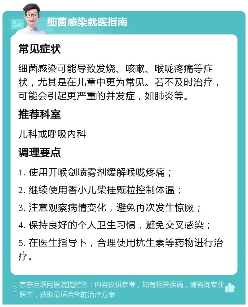 细菌感染就医指南 常见症状 细菌感染可能导致发烧、咳嗽、喉咙疼痛等症状，尤其是在儿童中更为常见。若不及时治疗，可能会引起更严重的并发症，如肺炎等。 推荐科室 儿科或呼吸内科 调理要点 1. 使用开喉剑喷雾剂缓解喉咙疼痛； 2. 继续使用香小儿柴桂颗粒控制体温； 3. 注意观察病情变化，避免再次发生惊厥； 4. 保持良好的个人卫生习惯，避免交叉感染； 5. 在医生指导下，合理使用抗生素等药物进行治疗。