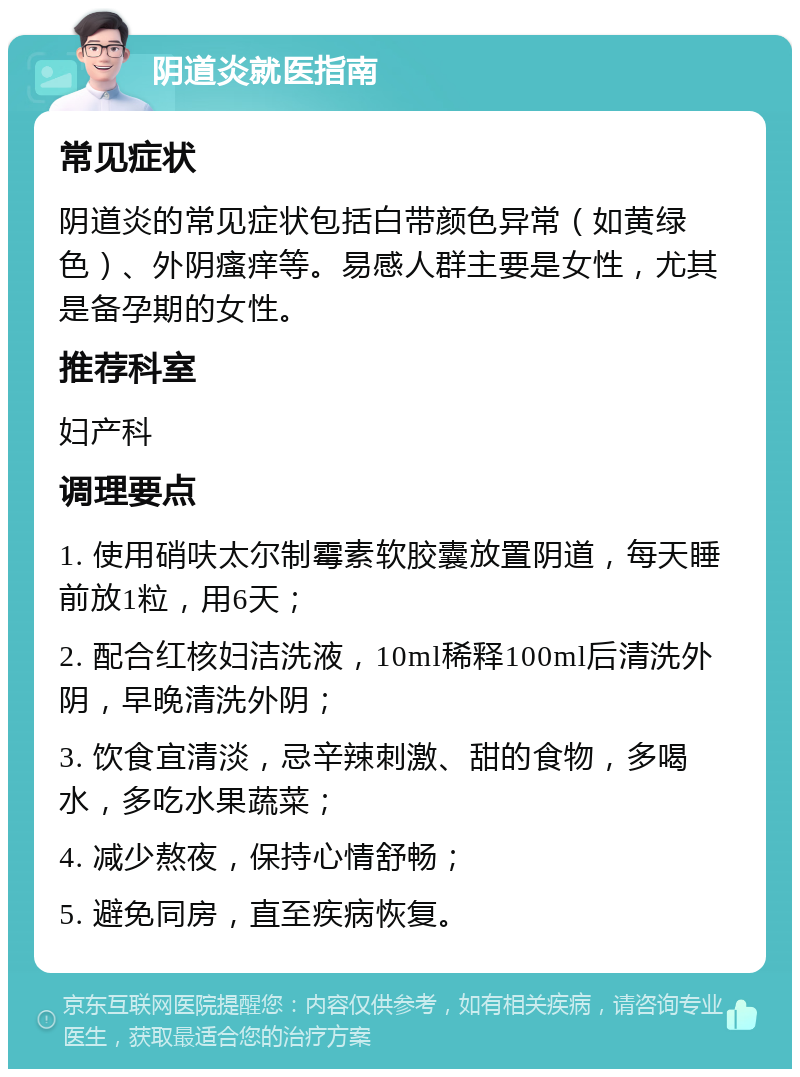 阴道炎就医指南 常见症状 阴道炎的常见症状包括白带颜色异常（如黄绿色）、外阴瘙痒等。易感人群主要是女性，尤其是备孕期的女性。 推荐科室 妇产科 调理要点 1. 使用硝呋太尔制霉素软胶囊放置阴道，每天睡前放1粒，用6天； 2. 配合红核妇洁洗液，10ml稀释100ml后清洗外阴，早晚清洗外阴； 3. 饮食宜清淡，忌辛辣刺激、甜的食物，多喝水，多吃水果蔬菜； 4. 减少熬夜，保持心情舒畅； 5. 避免同房，直至疾病恢复。