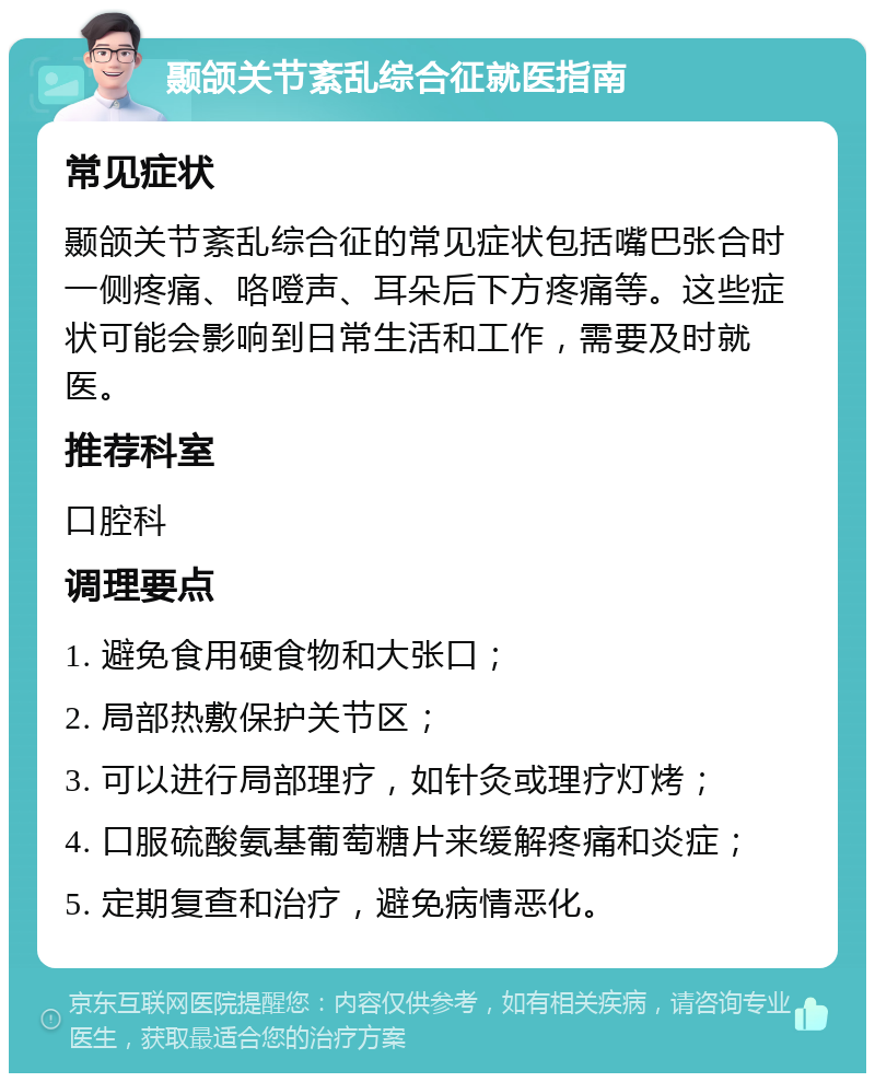 颞颌关节紊乱综合征就医指南 常见症状 颞颌关节紊乱综合征的常见症状包括嘴巴张合时一侧疼痛、咯噔声、耳朵后下方疼痛等。这些症状可能会影响到日常生活和工作，需要及时就医。 推荐科室 口腔科 调理要点 1. 避免食用硬食物和大张口； 2. 局部热敷保护关节区； 3. 可以进行局部理疗，如针灸或理疗灯烤； 4. 口服硫酸氨基葡萄糖片来缓解疼痛和炎症； 5. 定期复查和治疗，避免病情恶化。