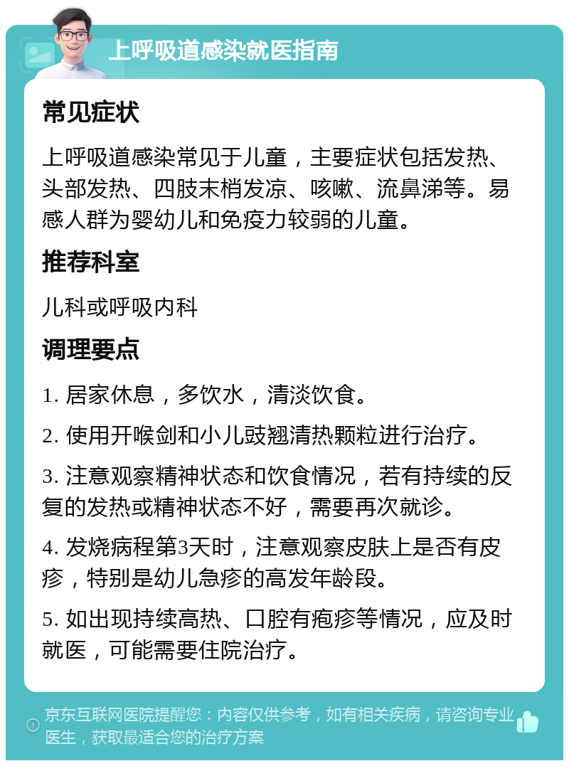 上呼吸道感染就医指南 常见症状 上呼吸道感染常见于儿童，主要症状包括发热、头部发热、四肢末梢发凉、咳嗽、流鼻涕等。易感人群为婴幼儿和免疫力较弱的儿童。 推荐科室 儿科或呼吸内科 调理要点 1. 居家休息，多饮水，清淡饮食。 2. 使用开喉剑和小儿豉翘清热颗粒进行治疗。 3. 注意观察精神状态和饮食情况，若有持续的反复的发热或精神状态不好，需要再次就诊。 4. 发烧病程第3天时，注意观察皮肤上是否有皮疹，特别是幼儿急疹的高发年龄段。 5. 如出现持续高热、口腔有疱疹等情况，应及时就医，可能需要住院治疗。