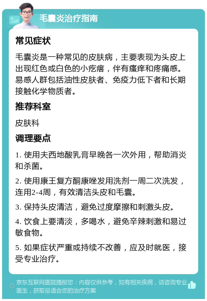 毛囊炎治疗指南 常见症状 毛囊炎是一种常见的皮肤病，主要表现为头皮上出现红色或白色的小疙瘩，伴有瘙痒和疼痛感。易感人群包括油性皮肤者、免疫力低下者和长期接触化学物质者。 推荐科室 皮肤科 调理要点 1. 使用夫西地酸乳膏早晚各一次外用，帮助消炎和杀菌。 2. 使用康王复方酮康唑发用洗剂一周二次洗发，连用2-4周，有效清洁头皮和毛囊。 3. 保持头皮清洁，避免过度摩擦和刺激头皮。 4. 饮食上要清淡，多喝水，避免辛辣刺激和易过敏食物。 5. 如果症状严重或持续不改善，应及时就医，接受专业治疗。