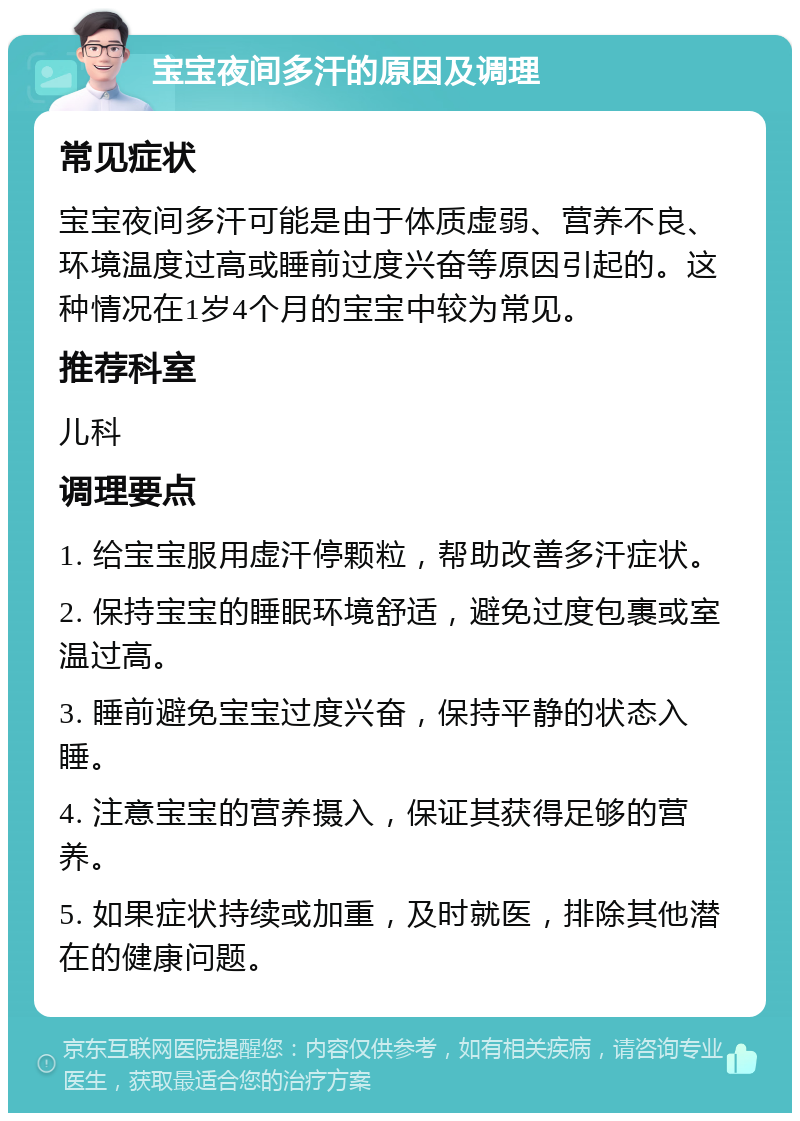 宝宝夜间多汗的原因及调理 常见症状 宝宝夜间多汗可能是由于体质虚弱、营养不良、环境温度过高或睡前过度兴奋等原因引起的。这种情况在1岁4个月的宝宝中较为常见。 推荐科室 儿科 调理要点 1. 给宝宝服用虚汗停颗粒，帮助改善多汗症状。 2. 保持宝宝的睡眠环境舒适，避免过度包裹或室温过高。 3. 睡前避免宝宝过度兴奋，保持平静的状态入睡。 4. 注意宝宝的营养摄入，保证其获得足够的营养。 5. 如果症状持续或加重，及时就医，排除其他潜在的健康问题。