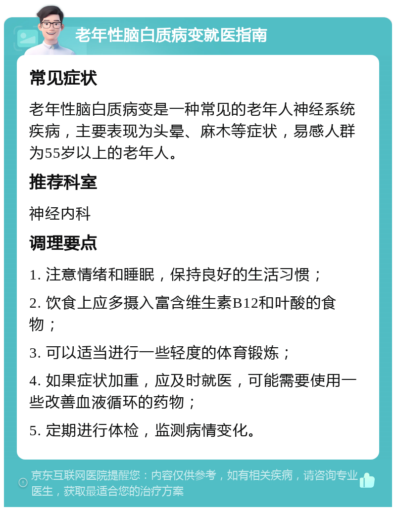 老年性脑白质病变就医指南 常见症状 老年性脑白质病变是一种常见的老年人神经系统疾病，主要表现为头晕、麻木等症状，易感人群为55岁以上的老年人。 推荐科室 神经内科 调理要点 1. 注意情绪和睡眠，保持良好的生活习惯； 2. 饮食上应多摄入富含维生素B12和叶酸的食物； 3. 可以适当进行一些轻度的体育锻炼； 4. 如果症状加重，应及时就医，可能需要使用一些改善血液循环的药物； 5. 定期进行体检，监测病情变化。