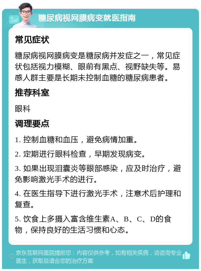 糖尿病视网膜病变就医指南 常见症状 糖尿病视网膜病变是糖尿病并发症之一，常见症状包括视力模糊、眼前有黑点、视野缺失等。易感人群主要是长期未控制血糖的糖尿病患者。 推荐科室 眼科 调理要点 1. 控制血糖和血压，避免病情加重。 2. 定期进行眼科检查，早期发现病变。 3. 如果出现泪囊炎等眼部感染，应及时治疗，避免影响激光手术的进行。 4. 在医生指导下进行激光手术，注意术后护理和复查。 5. 饮食上多摄入富含维生素A、B、C、D的食物，保持良好的生活习惯和心态。