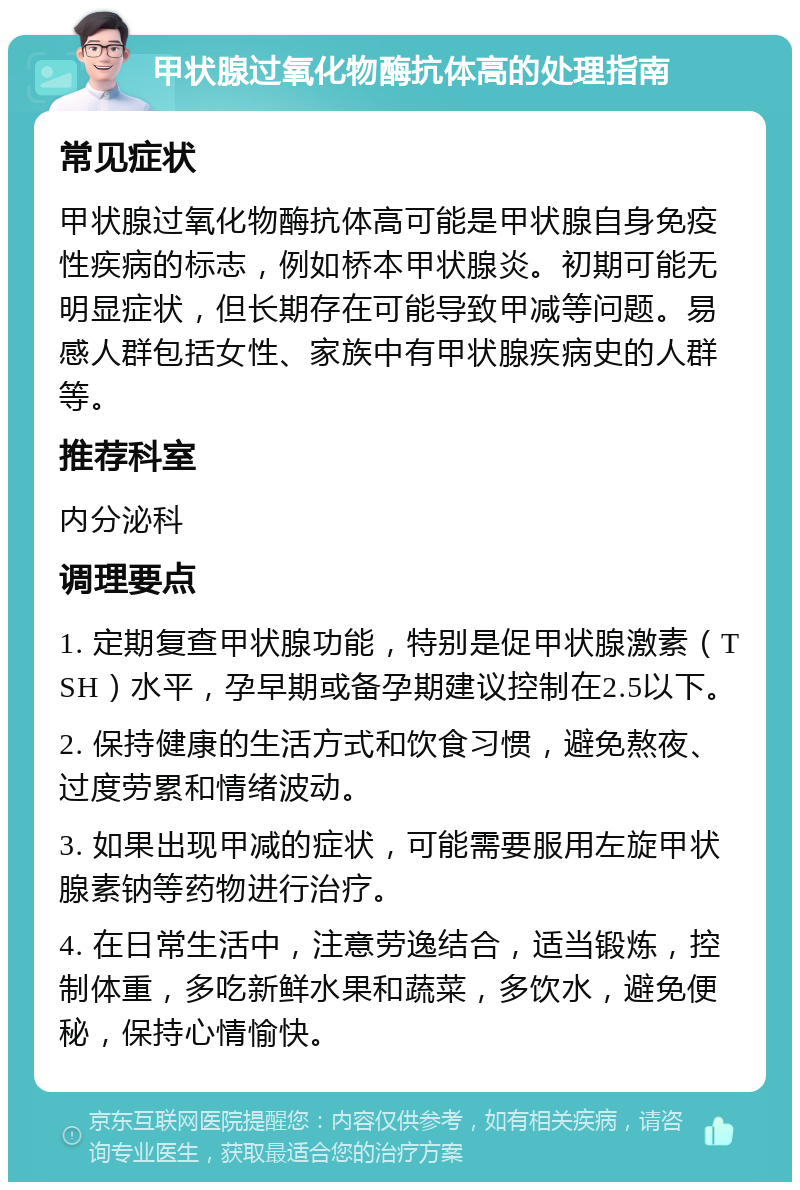 甲状腺过氧化物酶抗体高的处理指南 常见症状 甲状腺过氧化物酶抗体高可能是甲状腺自身免疫性疾病的标志，例如桥本甲状腺炎。初期可能无明显症状，但长期存在可能导致甲减等问题。易感人群包括女性、家族中有甲状腺疾病史的人群等。 推荐科室 内分泌科 调理要点 1. 定期复查甲状腺功能，特别是促甲状腺激素（TSH）水平，孕早期或备孕期建议控制在2.5以下。 2. 保持健康的生活方式和饮食习惯，避免熬夜、过度劳累和情绪波动。 3. 如果出现甲减的症状，可能需要服用左旋甲状腺素钠等药物进行治疗。 4. 在日常生活中，注意劳逸结合，适当锻炼，控制体重，多吃新鲜水果和蔬菜，多饮水，避免便秘，保持心情愉快。