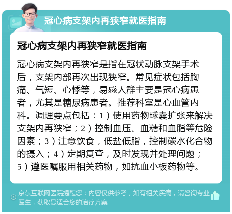 冠心病支架内再狭窄就医指南 冠心病支架内再狭窄就医指南 冠心病支架内再狭窄是指在冠状动脉支架手术后，支架内部再次出现狭窄。常见症状包括胸痛、气短、心悸等，易感人群主要是冠心病患者，尤其是糖尿病患者。推荐科室是心血管内科。调理要点包括：1）使用药物球囊扩张来解决支架内再狭窄；2）控制血压、血糖和血脂等危险因素；3）注意饮食，低盐低脂，控制碳水化合物的摄入；4）定期复查，及时发现并处理问题；5）遵医嘱服用相关药物，如抗血小板药物等。