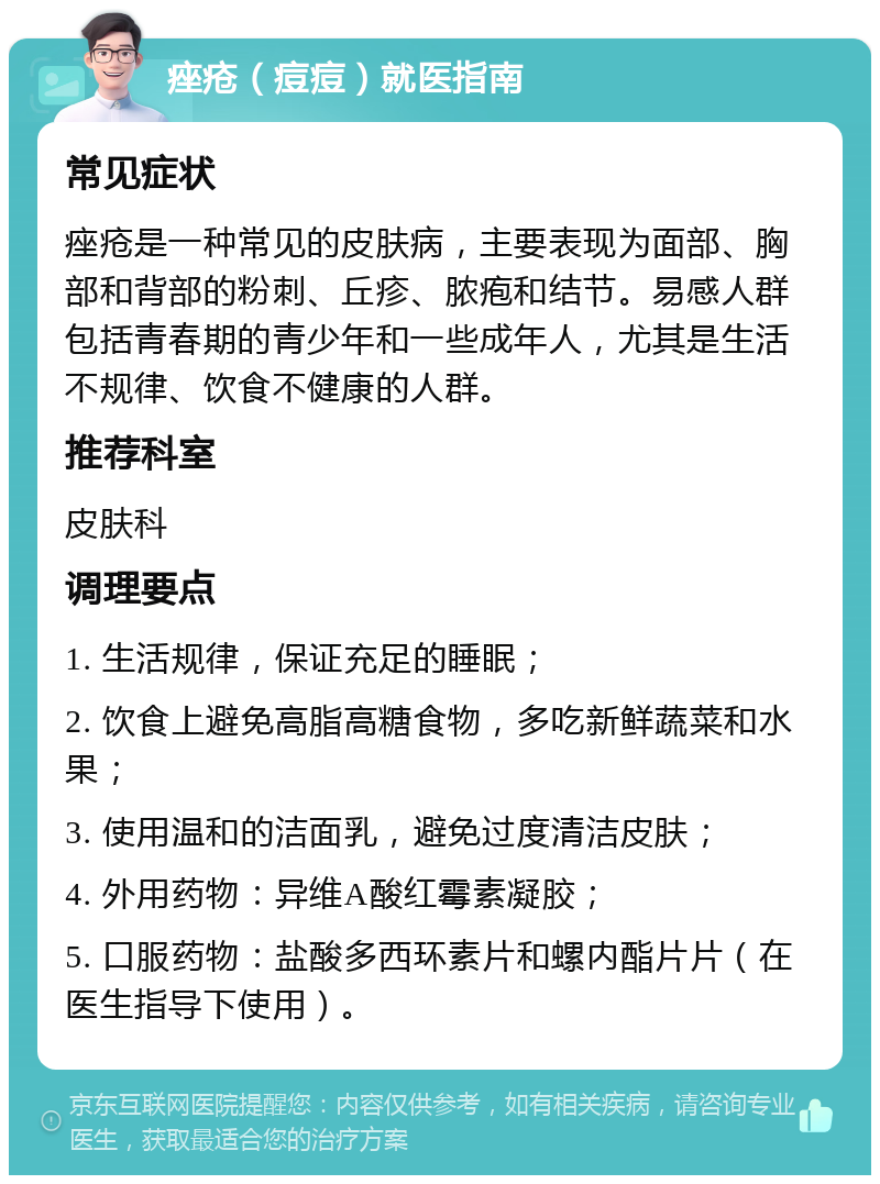 痤疮（痘痘）就医指南 常见症状 痤疮是一种常见的皮肤病，主要表现为面部、胸部和背部的粉刺、丘疹、脓疱和结节。易感人群包括青春期的青少年和一些成年人，尤其是生活不规律、饮食不健康的人群。 推荐科室 皮肤科 调理要点 1. 生活规律，保证充足的睡眠； 2. 饮食上避免高脂高糖食物，多吃新鲜蔬菜和水果； 3. 使用温和的洁面乳，避免过度清洁皮肤； 4. 外用药物：异维A酸红霉素凝胶； 5. 口服药物：盐酸多西环素片和螺内酯片片（在医生指导下使用）。