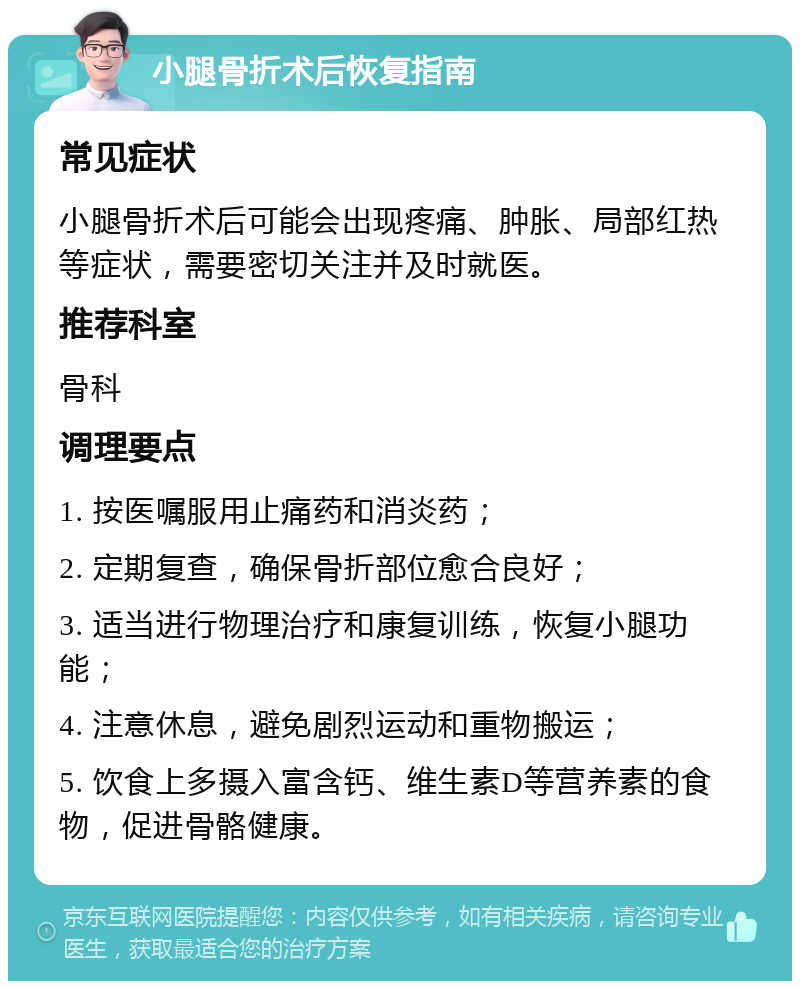 小腿骨折术后恢复指南 常见症状 小腿骨折术后可能会出现疼痛、肿胀、局部红热等症状，需要密切关注并及时就医。 推荐科室 骨科 调理要点 1. 按医嘱服用止痛药和消炎药； 2. 定期复查，确保骨折部位愈合良好； 3. 适当进行物理治疗和康复训练，恢复小腿功能； 4. 注意休息，避免剧烈运动和重物搬运； 5. 饮食上多摄入富含钙、维生素D等营养素的食物，促进骨骼健康。