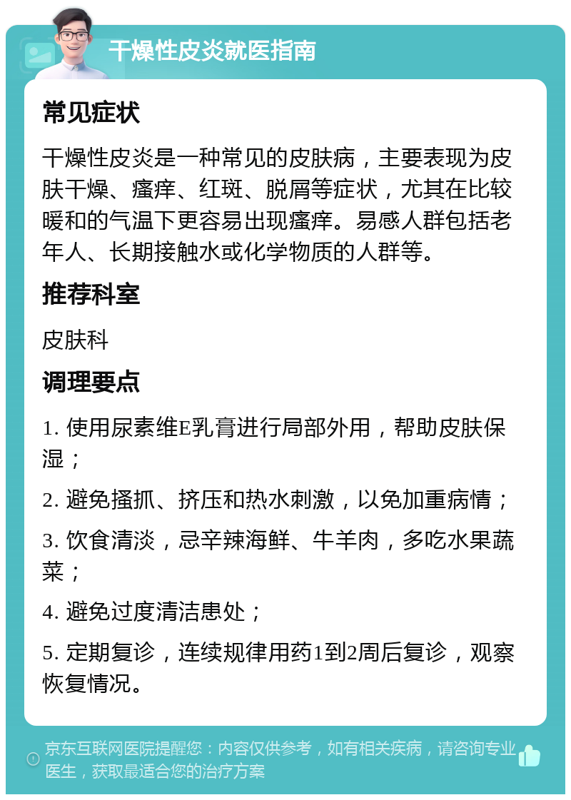 干燥性皮炎就医指南 常见症状 干燥性皮炎是一种常见的皮肤病，主要表现为皮肤干燥、瘙痒、红斑、脱屑等症状，尤其在比较暖和的气温下更容易出现瘙痒。易感人群包括老年人、长期接触水或化学物质的人群等。 推荐科室 皮肤科 调理要点 1. 使用尿素维E乳膏进行局部外用，帮助皮肤保湿； 2. 避免搔抓、挤压和热水刺激，以免加重病情； 3. 饮食清淡，忌辛辣海鲜、牛羊肉，多吃水果蔬菜； 4. 避免过度清洁患处； 5. 定期复诊，连续规律用药1到2周后复诊，观察恢复情况。