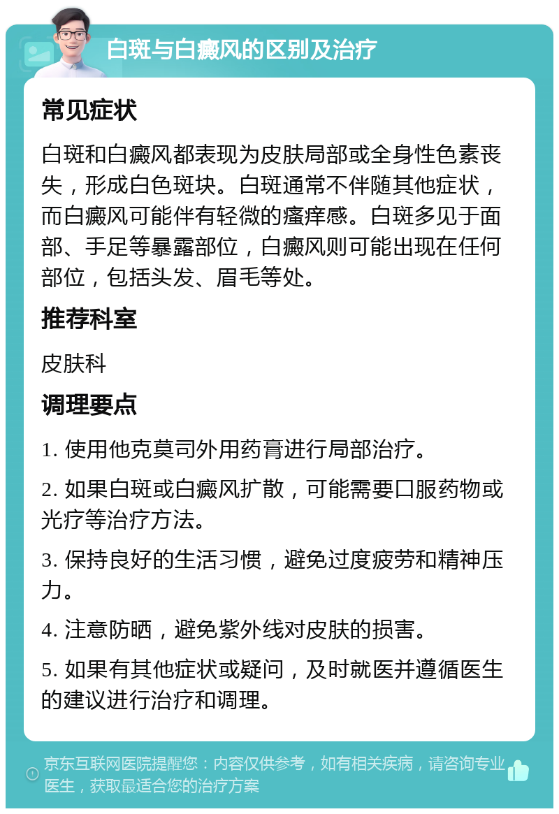 白斑与白癜风的区别及治疗 常见症状 白斑和白癜风都表现为皮肤局部或全身性色素丧失，形成白色斑块。白斑通常不伴随其他症状，而白癜风可能伴有轻微的瘙痒感。白斑多见于面部、手足等暴露部位，白癜风则可能出现在任何部位，包括头发、眉毛等处。 推荐科室 皮肤科 调理要点 1. 使用他克莫司外用药膏进行局部治疗。 2. 如果白斑或白癜风扩散，可能需要口服药物或光疗等治疗方法。 3. 保持良好的生活习惯，避免过度疲劳和精神压力。 4. 注意防晒，避免紫外线对皮肤的损害。 5. 如果有其他症状或疑问，及时就医并遵循医生的建议进行治疗和调理。