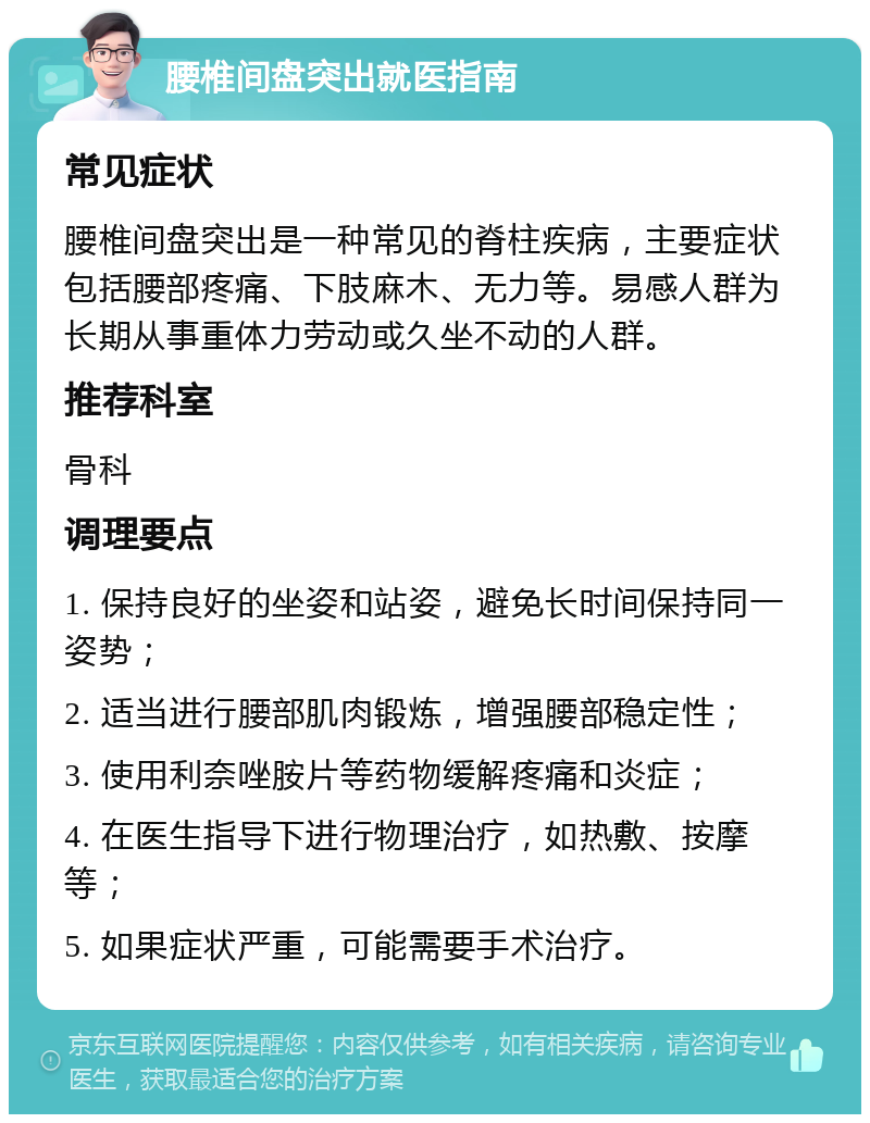 腰椎间盘突出就医指南 常见症状 腰椎间盘突出是一种常见的脊柱疾病，主要症状包括腰部疼痛、下肢麻木、无力等。易感人群为长期从事重体力劳动或久坐不动的人群。 推荐科室 骨科 调理要点 1. 保持良好的坐姿和站姿，避免长时间保持同一姿势； 2. 适当进行腰部肌肉锻炼，增强腰部稳定性； 3. 使用利奈唑胺片等药物缓解疼痛和炎症； 4. 在医生指导下进行物理治疗，如热敷、按摩等； 5. 如果症状严重，可能需要手术治疗。