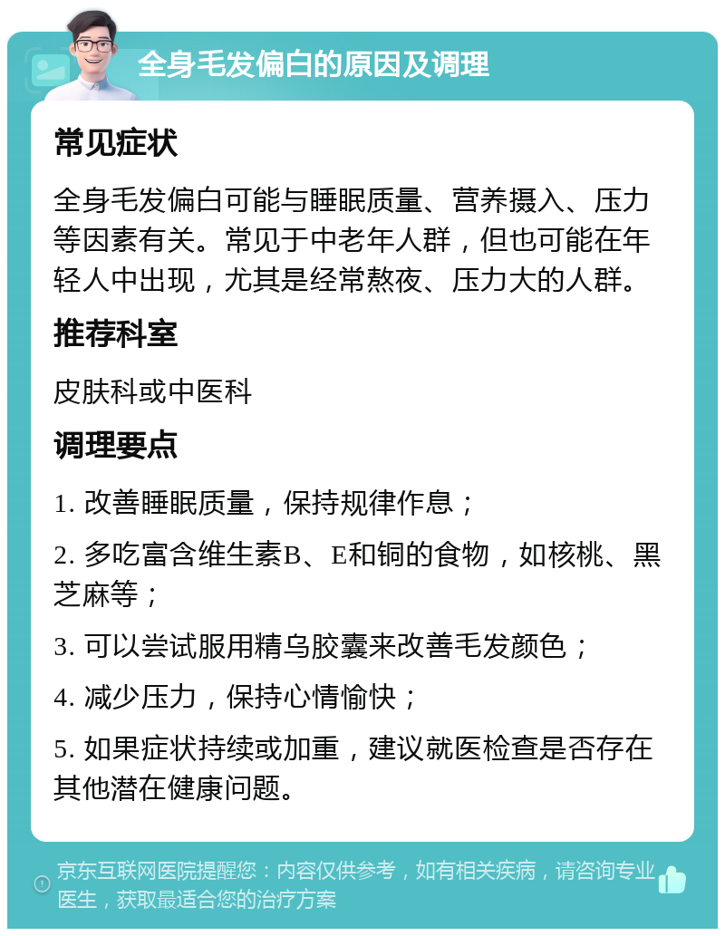 全身毛发偏白的原因及调理 常见症状 全身毛发偏白可能与睡眠质量、营养摄入、压力等因素有关。常见于中老年人群，但也可能在年轻人中出现，尤其是经常熬夜、压力大的人群。 推荐科室 皮肤科或中医科 调理要点 1. 改善睡眠质量，保持规律作息； 2. 多吃富含维生素B、E和铜的食物，如核桃、黑芝麻等； 3. 可以尝试服用精乌胶囊来改善毛发颜色； 4. 减少压力，保持心情愉快； 5. 如果症状持续或加重，建议就医检查是否存在其他潜在健康问题。