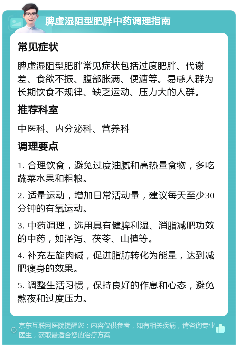 脾虚湿阻型肥胖中药调理指南 常见症状 脾虚湿阻型肥胖常见症状包括过度肥胖、代谢差、食欲不振、腹部胀满、便溏等。易感人群为长期饮食不规律、缺乏运动、压力大的人群。 推荐科室 中医科、内分泌科、营养科 调理要点 1. 合理饮食，避免过度油腻和高热量食物，多吃蔬菜水果和粗粮。 2. 适量运动，增加日常活动量，建议每天至少30分钟的有氧运动。 3. 中药调理，选用具有健脾利湿、消脂减肥功效的中药，如泽泻、茯苓、山楂等。 4. 补充左旋肉碱，促进脂肪转化为能量，达到减肥瘦身的效果。 5. 调整生活习惯，保持良好的作息和心态，避免熬夜和过度压力。