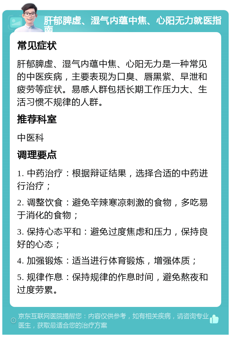 肝郁脾虚、湿气内蕴中焦、心阳无力就医指南 常见症状 肝郁脾虚、湿气内蕴中焦、心阳无力是一种常见的中医疾病，主要表现为口臭、唇黑紫、早泄和疲劳等症状。易感人群包括长期工作压力大、生活习惯不规律的人群。 推荐科室 中医科 调理要点 1. 中药治疗：根据辩证结果，选择合适的中药进行治疗； 2. 调整饮食：避免辛辣寒凉刺激的食物，多吃易于消化的食物； 3. 保持心态平和：避免过度焦虑和压力，保持良好的心态； 4. 加强锻炼：适当进行体育锻炼，增强体质； 5. 规律作息：保持规律的作息时间，避免熬夜和过度劳累。